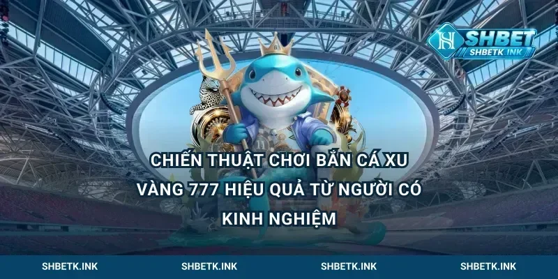 Chiến thuật chơi bắn cá xu vàng 777 hiệu quả từ người có kinh nghiệm
