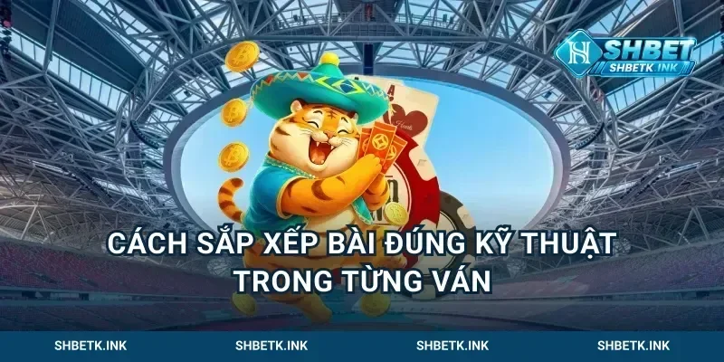 Cách Sắp Xếp Bài Đúng Kỹ Thuật Trong Từng Ván