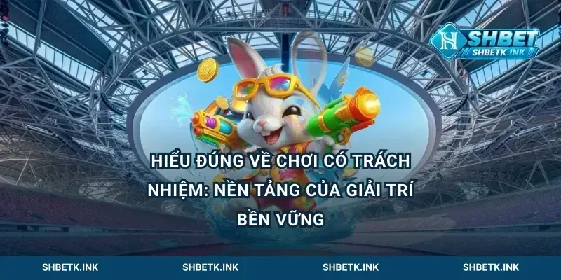 Hiểu đúng về chơi có trách nhiệm: Nền tảng của giải trí bền vững