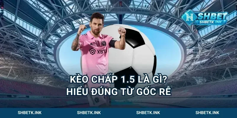 Kèo chấp 1.5 là gì? Hiểu đúng từ gốc rễ