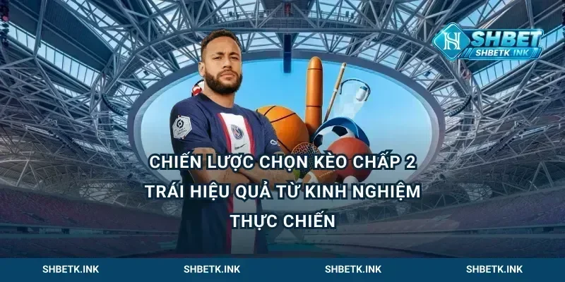 Chiến lược chọn kèo chấp 2 trái hiệu quả từ kinh nghiệm thực chiến
